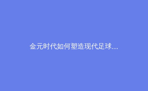 金元时代如何塑造现代足球格局？深度剖析资本浪潮下的绿茵场变革 - 2