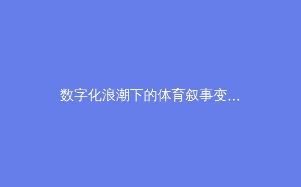 数字化浪潮下的体育叙事变革：从数据可视化到沉浸式体验的产业革命 - 2